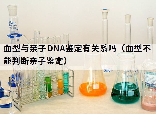 血型与亲子DNA鉴定有关系吗（血型不能判断亲子鉴定）