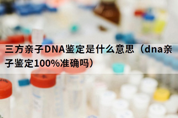 三方亲子DNA鉴定是什么意思（dna亲子鉴定100%准确吗）