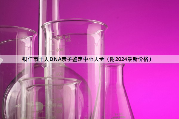 铜仁市十大DNA亲子鉴定中心大全（附2024最新价格）