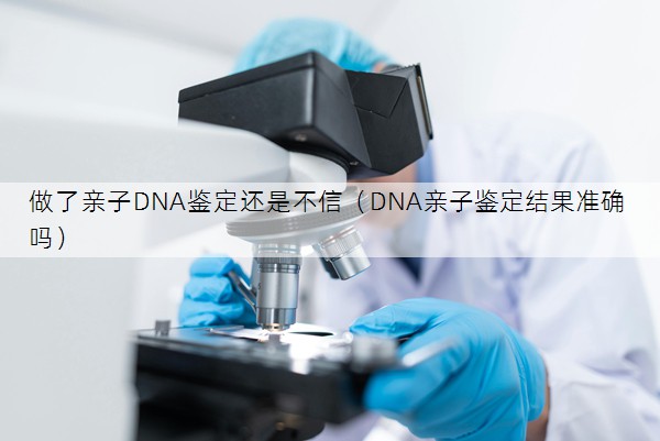 做了亲子DNA鉴定还是不信（DNA亲子鉴定结果准确吗）